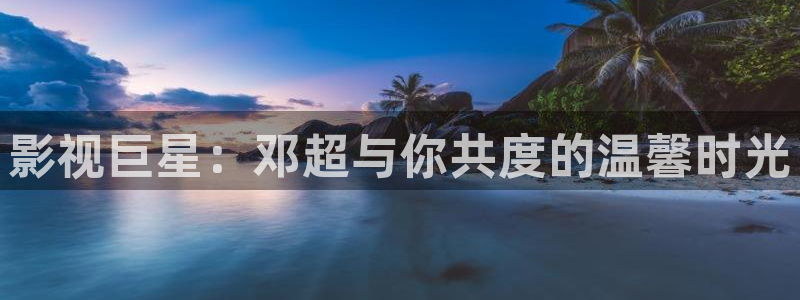 欧美浮力草草影院：影视巨星：邓超与你共度的温馨时光